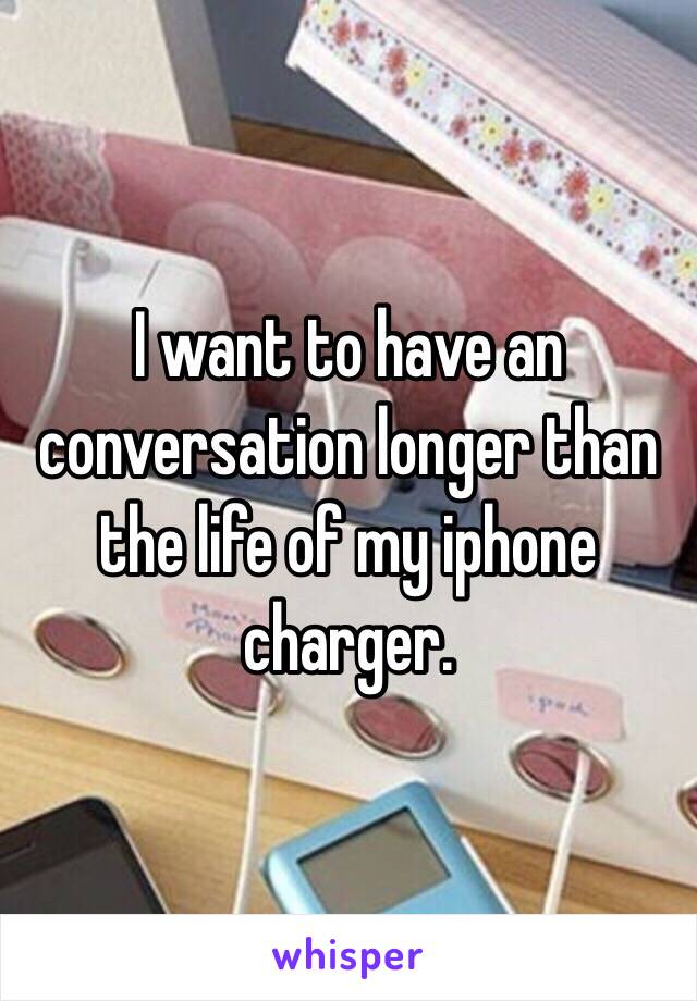 I want to have an conversation longer than the life of my iphone charger. 