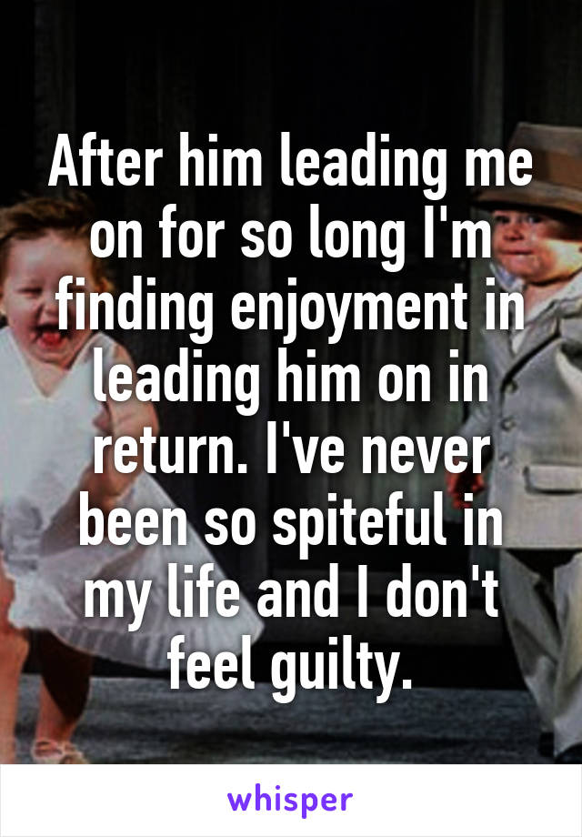 After him leading me on for so long I'm finding enjoyment in leading him on in return. I've never been so spiteful in my life and I don't feel guilty.