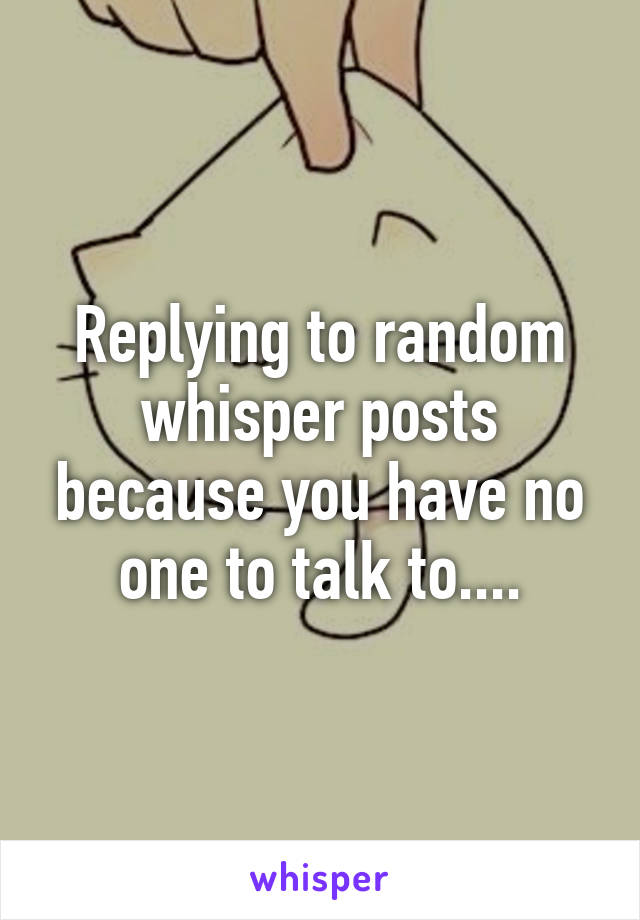 Replying to random whisper posts because you have no one to talk to....