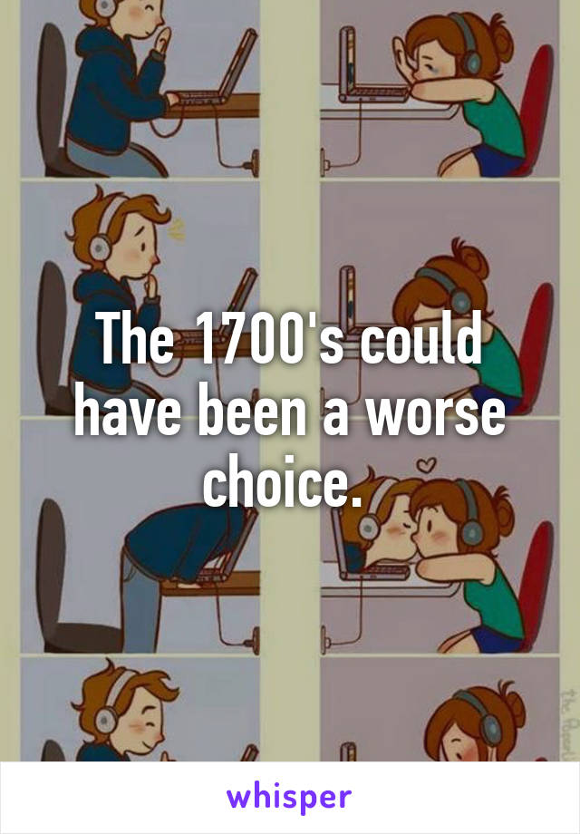 The 1700's could have been a worse choice. 