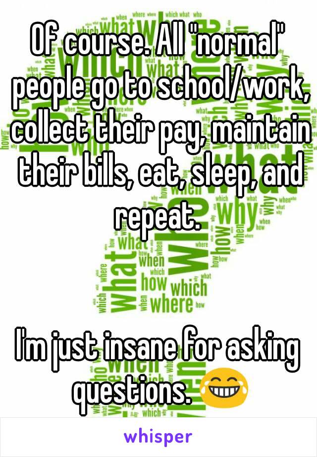 Of course. All "normal" people go to school/work, collect their pay, maintain their bills, eat, sleep, and repeat. 


I'm just insane for asking questions. 😂