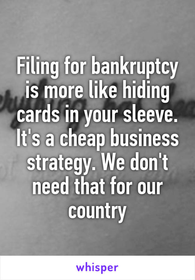 Filing for bankruptcy is more like hiding cards in your sleeve. It's a cheap business strategy. We don't need that for our country