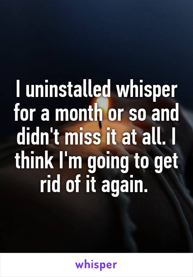 I uninstalled whisper for a month or so and didn't miss it at all. I think I'm going to get rid of it again. 