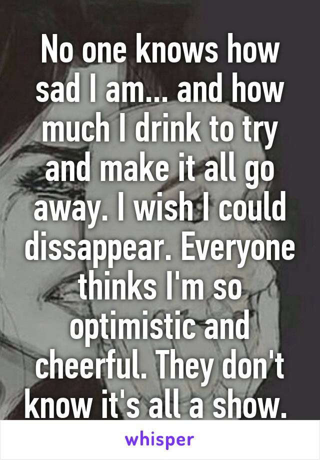 No one knows how sad I am... and how much I drink to try and make it all go away. I wish I could dissappear. Everyone thinks I'm so optimistic and cheerful. They don't know it's all a show. 