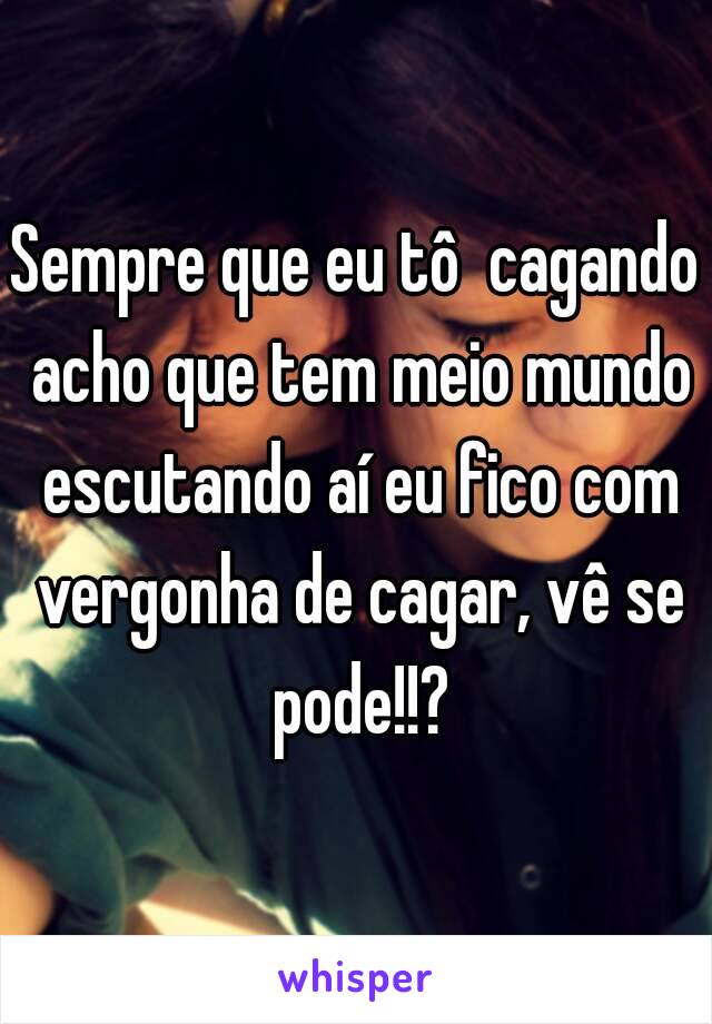 Sempre que eu tô  cagando acho que tem meio mundo escutando aí eu fico com vergonha de cagar, vê se pode!!?