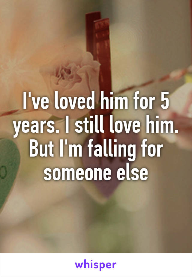 I've loved him for 5 years. I still love him. But I'm falling for someone else