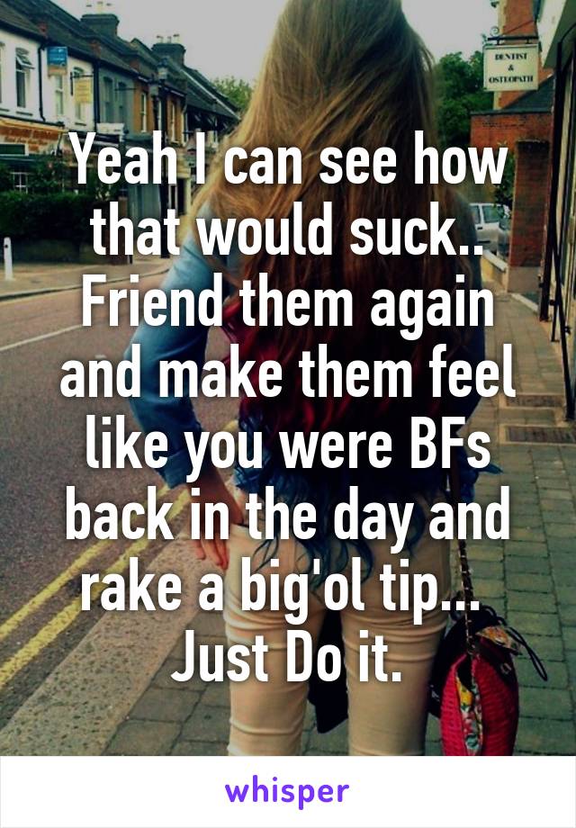 Yeah I can see how that would suck.. Friend them again and make them feel like you were BFs back in the day and rake a big'ol tip... 
Just Do it.