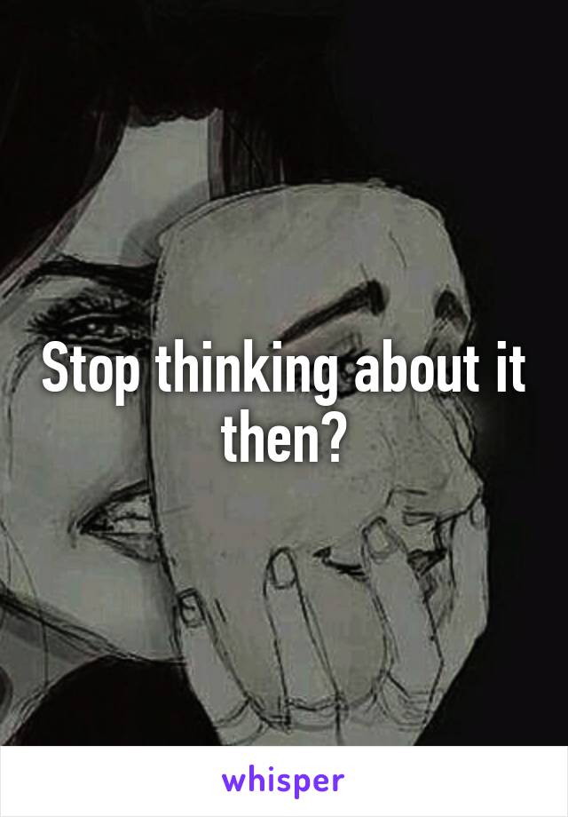 Stop thinking about it then?