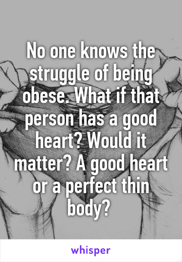 No one knows the struggle of being obese. What if that person has a good heart? Would it matter? A good heart or a perfect thin body? 