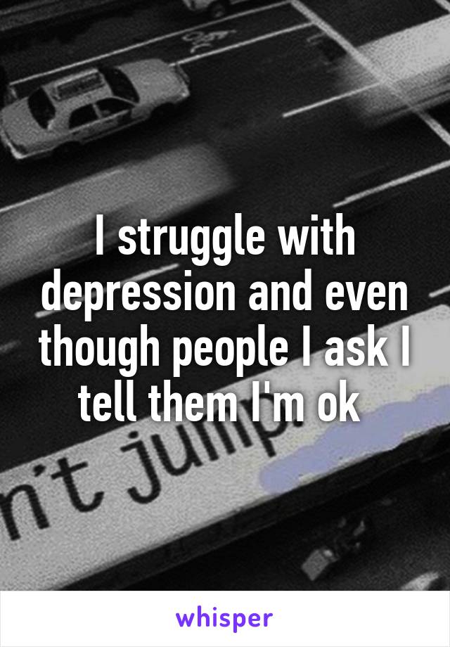 I struggle with depression and even though people I ask I tell them I'm ok 