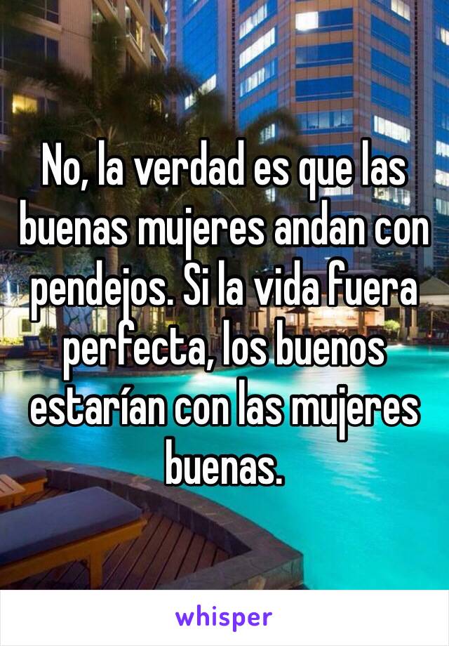 No, la verdad es que las buenas mujeres andan con pendejos. Si la vida fuera perfecta, los buenos estarían con las mujeres buenas. 