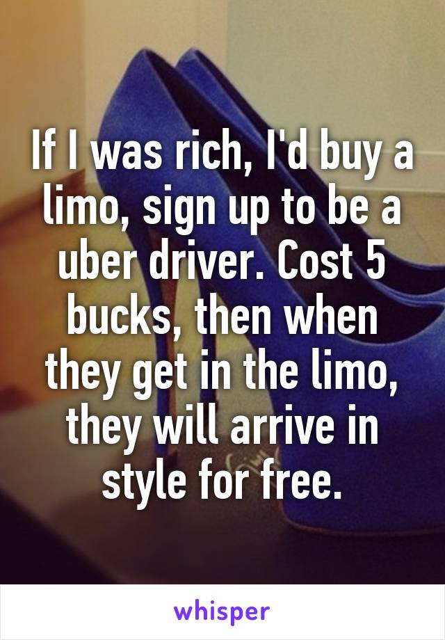 If I was rich, I'd buy a limo, sign up to be a uber driver. Cost 5 bucks, then when they get in the limo, they will arrive in style for free.