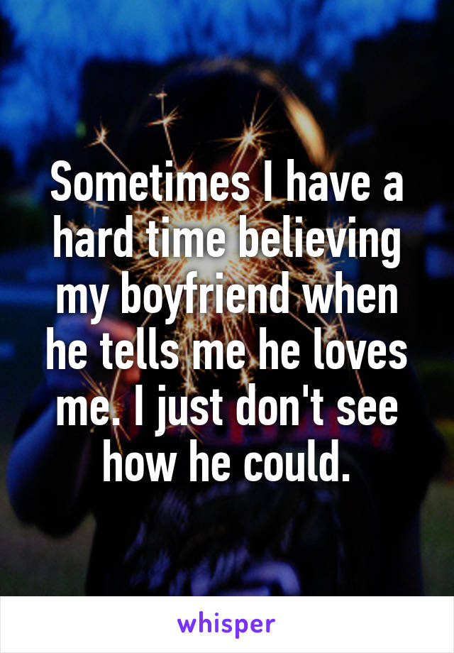 Sometimes I have a hard time believing my boyfriend when he tells me he loves me. I just don't see how he could.