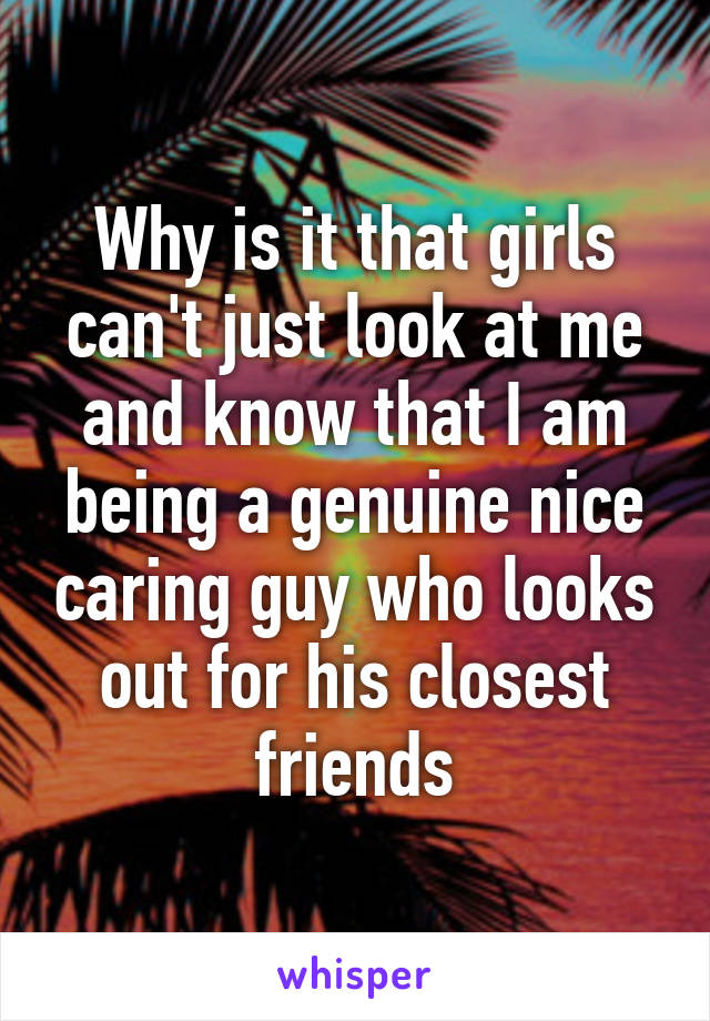 Why is it that girls can't just look at me and know that I am being a genuine nice caring guy who looks out for his closest friends