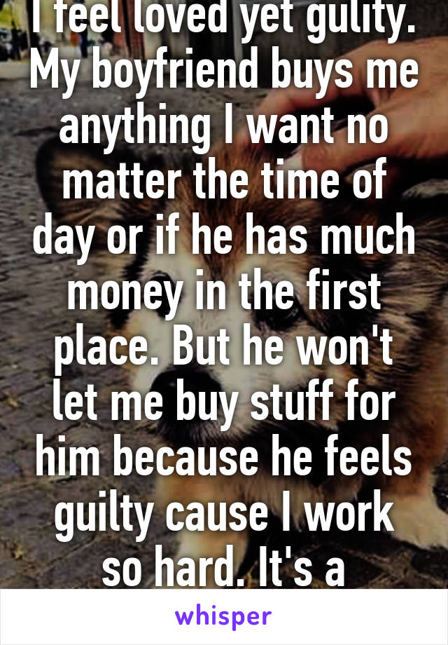 I feel loved yet gulity. My boyfriend buys me anything I want no matter the time of day or if he has much money in the first place. But he won't let me buy stuff for him because he feels guilty cause I work so hard. It's a confusing cycle. Lol 