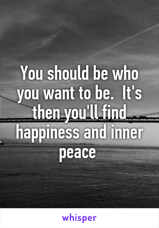 You should be who you want to be.  It's then you'll find happiness and inner peace 