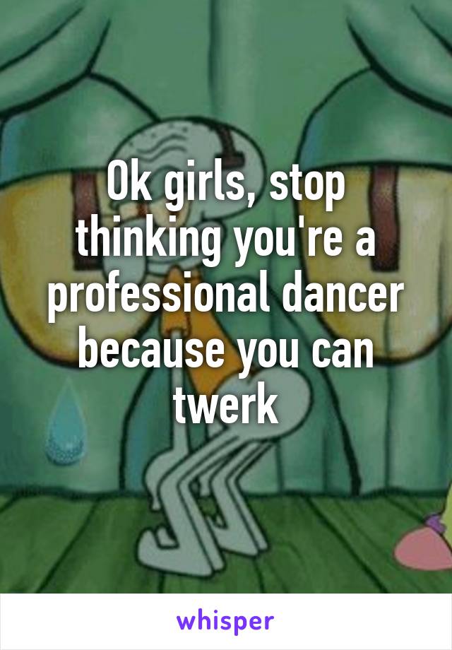 Ok girls, stop thinking you're a professional dancer because you can twerk
