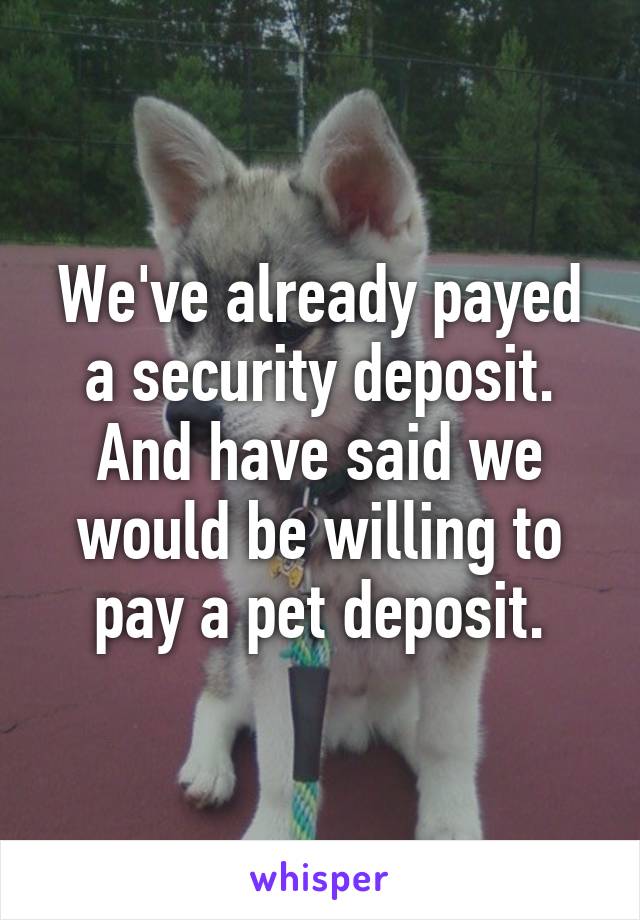 We've already payed a security deposit. And have said we would be willing to pay a pet deposit.