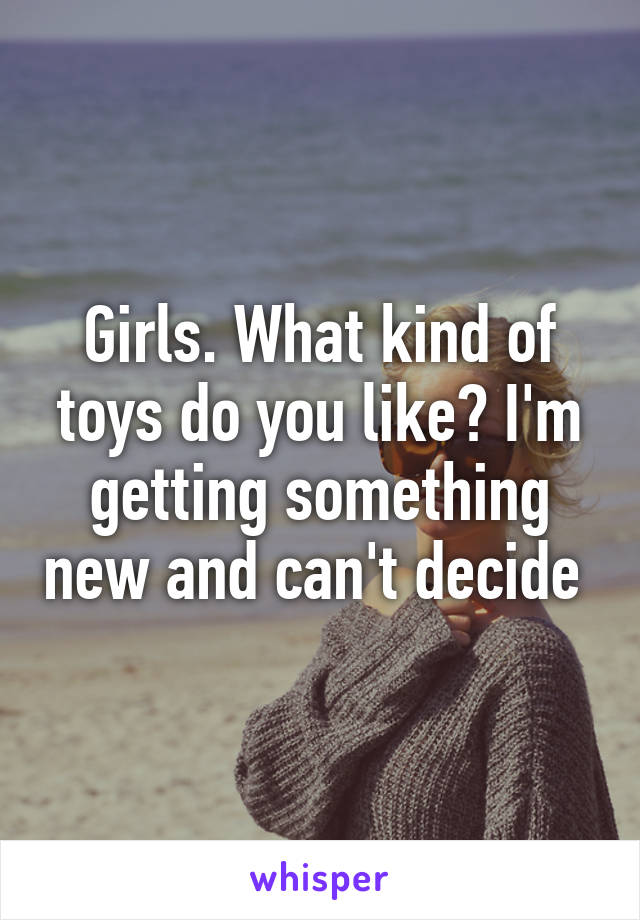 Girls. What kind of toys do you like? I'm getting something new and can't decide 