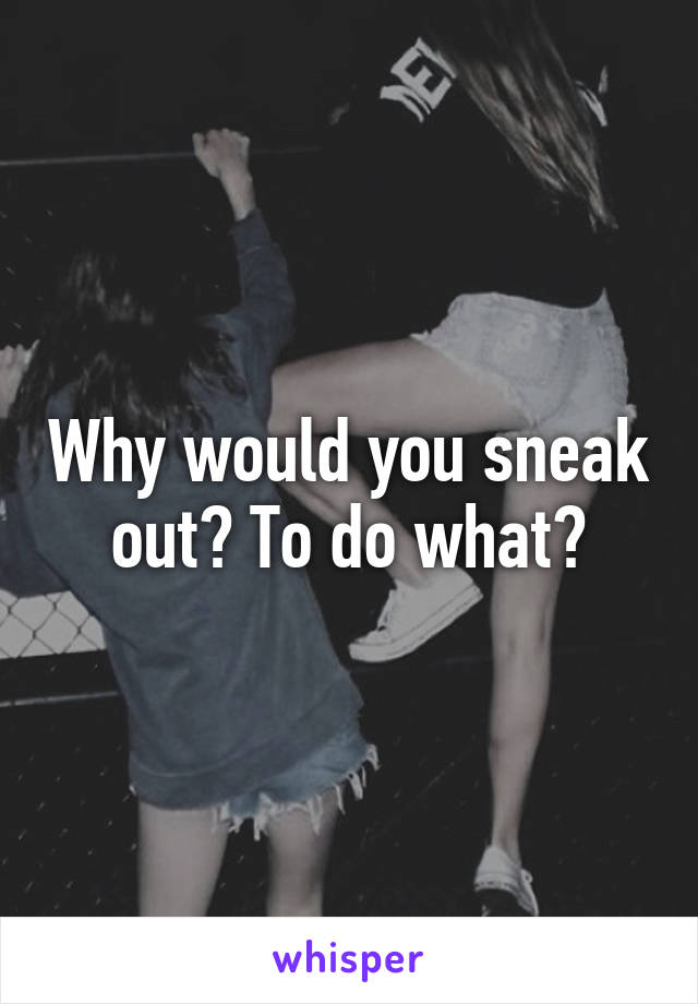 Why would you sneak out? To do what?