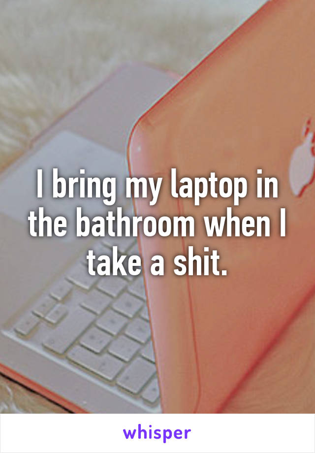 I bring my laptop in the bathroom when I take a shit.