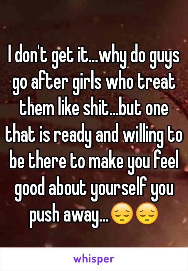 I don't get it...why do guys go after girls who treat them like shit...but one that is ready and willing to be there to make you feel good about yourself you push away...😔😔