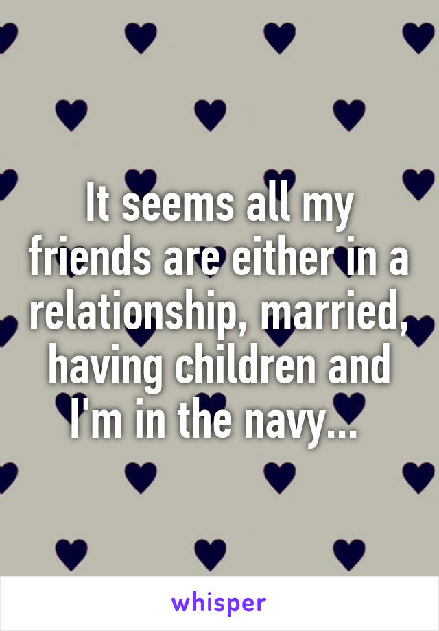 It seems all my friends are either in a relationship, married, having children and I'm in the navy... 