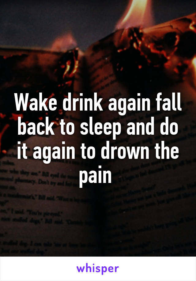 Wake drink again fall back to sleep and do it again to drown the pain 