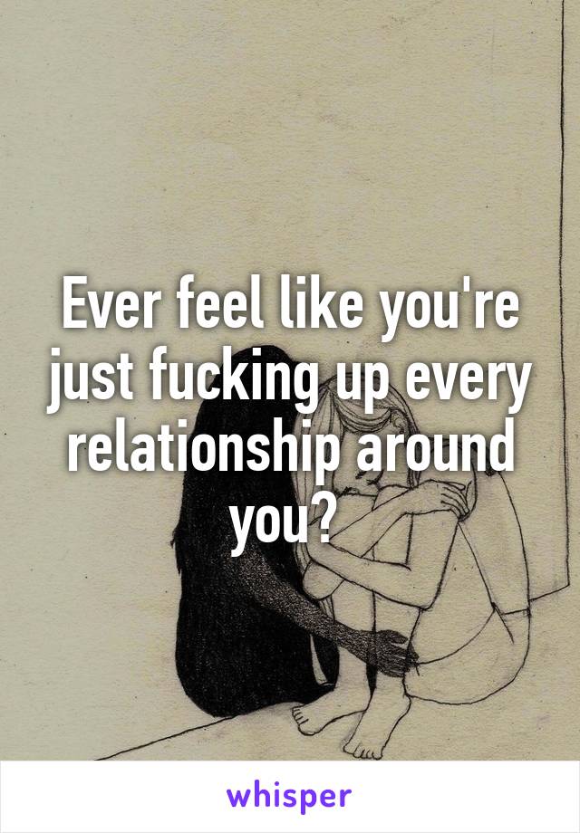 Ever feel like you're just fucking up every relationship around you? 