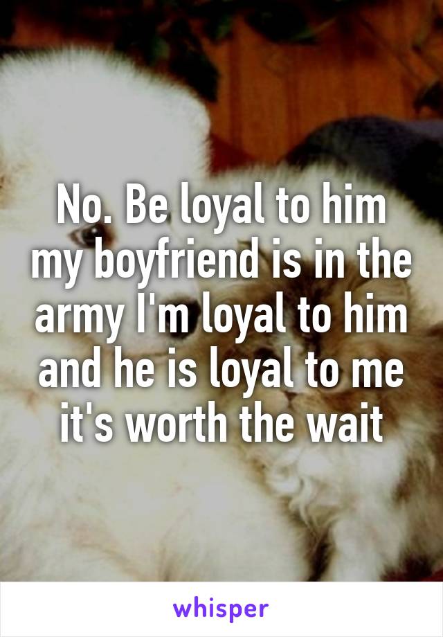 No. Be loyal to him my boyfriend is in the army I'm loyal to him and he is loyal to me it's worth the wait