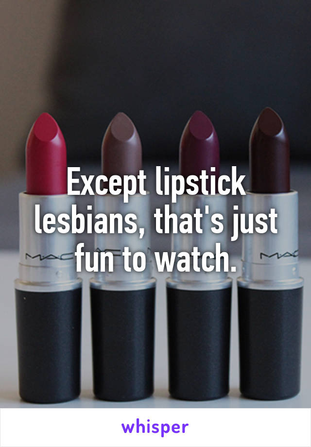 Except lipstick lesbians, that's just fun to watch.