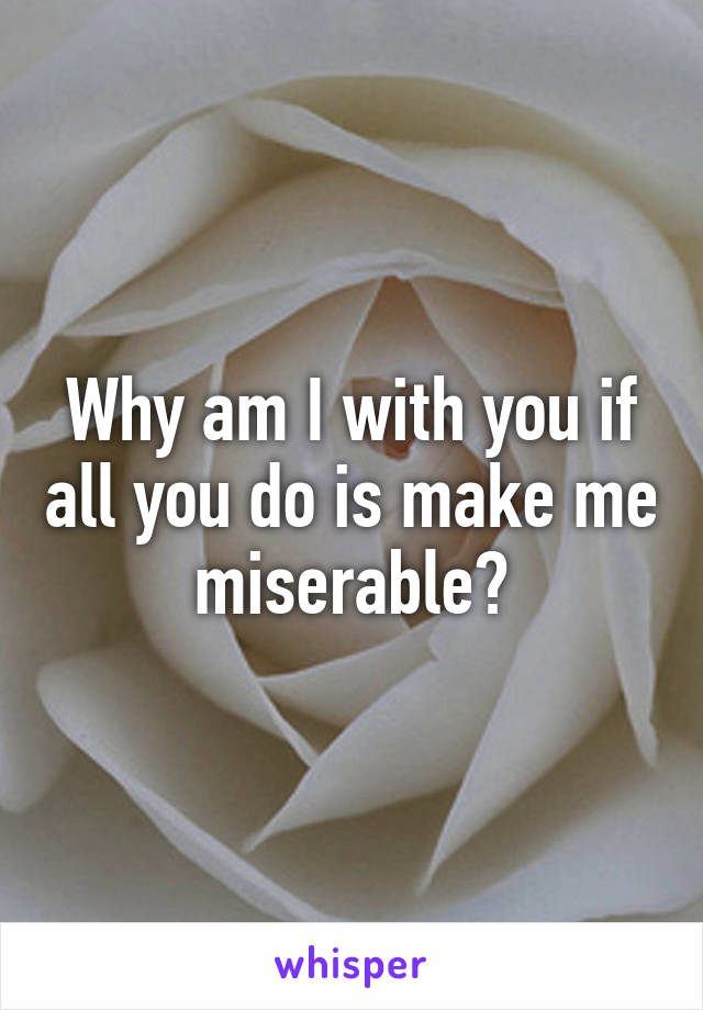 Why am I with you if all you do is make me miserable?