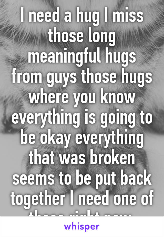 I need a hug I miss those long meaningful hugs from guys those hugs where you know everything is going to be okay everything that was broken seems to be put back together I need one of those right now 