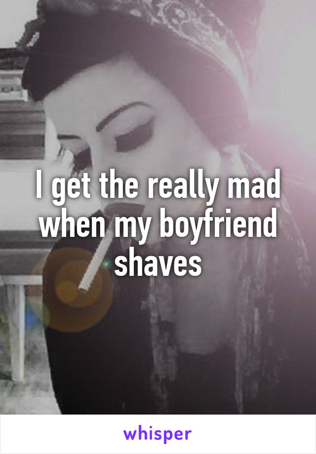 I get the really mad when my boyfriend shaves