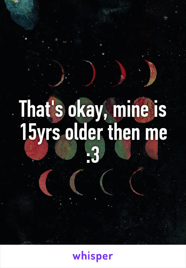 That's okay, mine is 15yrs older then me :3