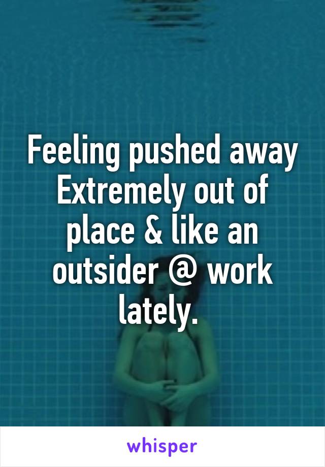 Feeling pushed away Extremely out of place & like an outsider @ work lately. 