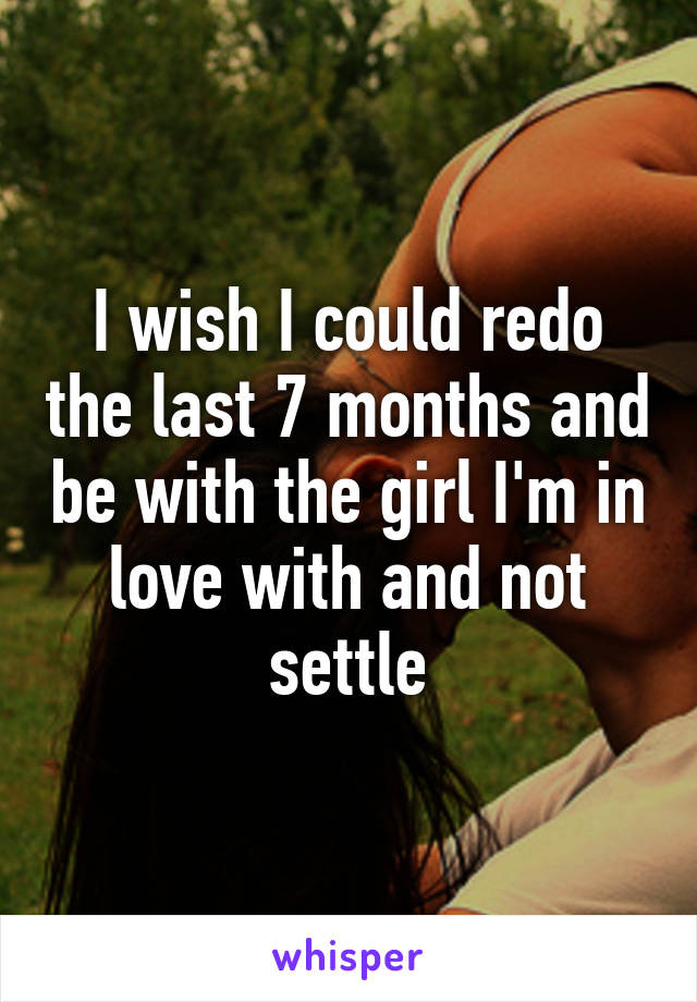 I wish I could redo the last 7 months and be with the girl I'm in love with and not settle