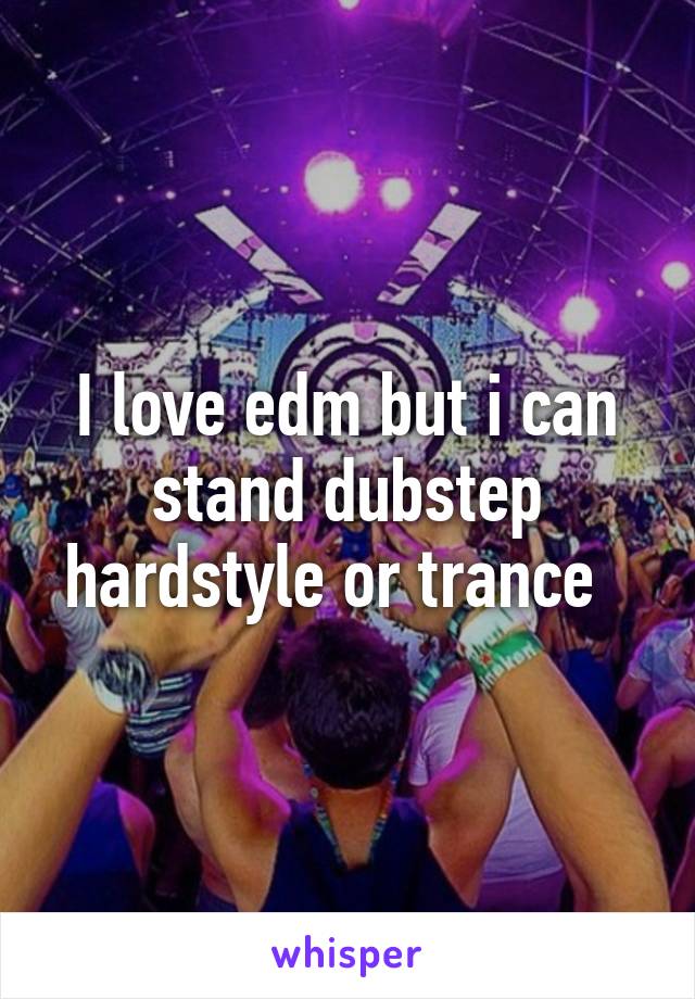 I love edm but i can stand dubstep hardstyle or trance  