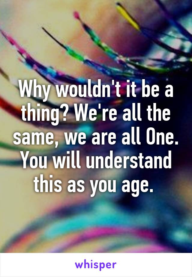 Why wouldn't it be a thing? We're all the same, we are all One. You will understand this as you age. 