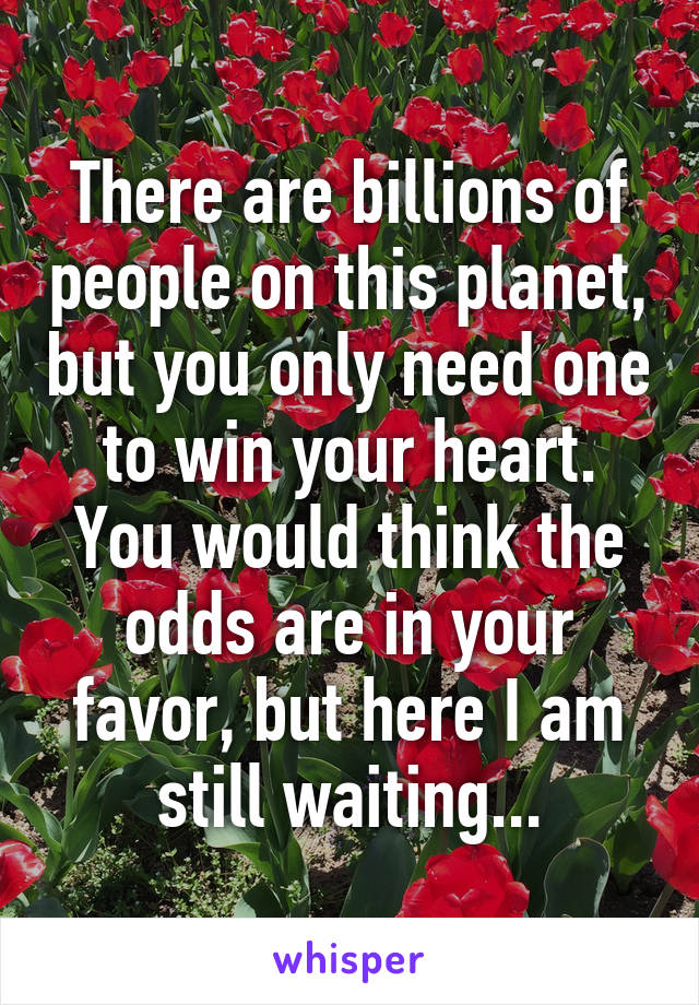 There are billions of people on this planet, but you only need one to win your heart. You would think the odds are in your favor, but here I am still waiting...