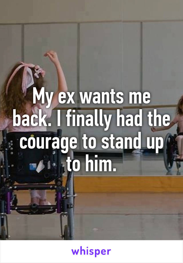 My ex wants me back. I finally had the courage to stand up to him.