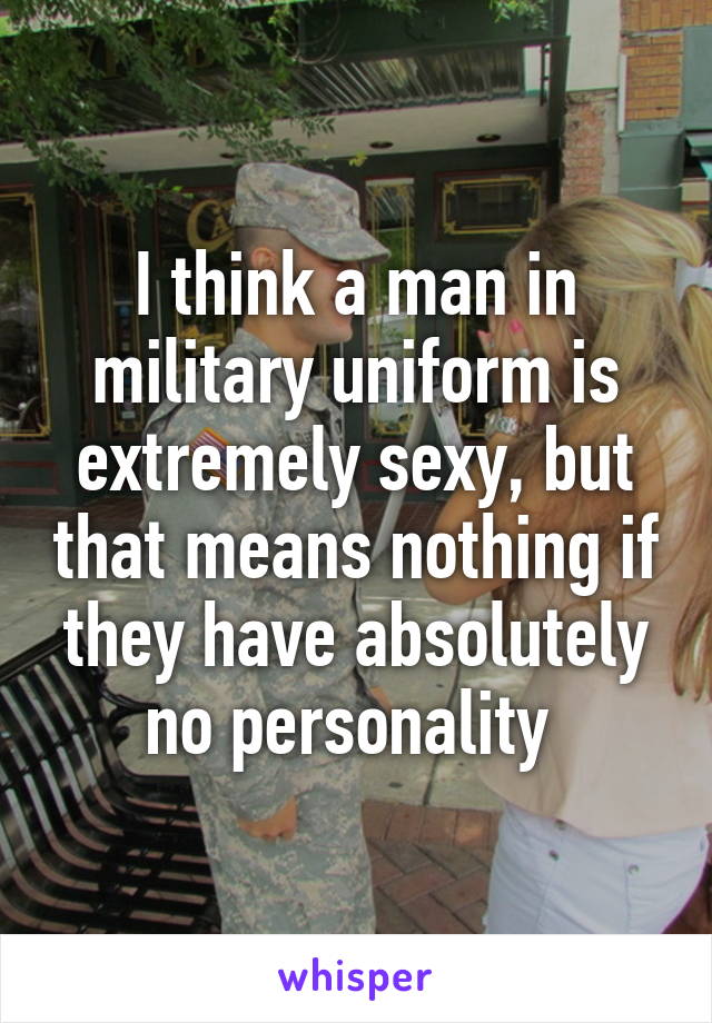 I think a man in military uniform is extremely sexy, but that means nothing if they have absolutely no personality 