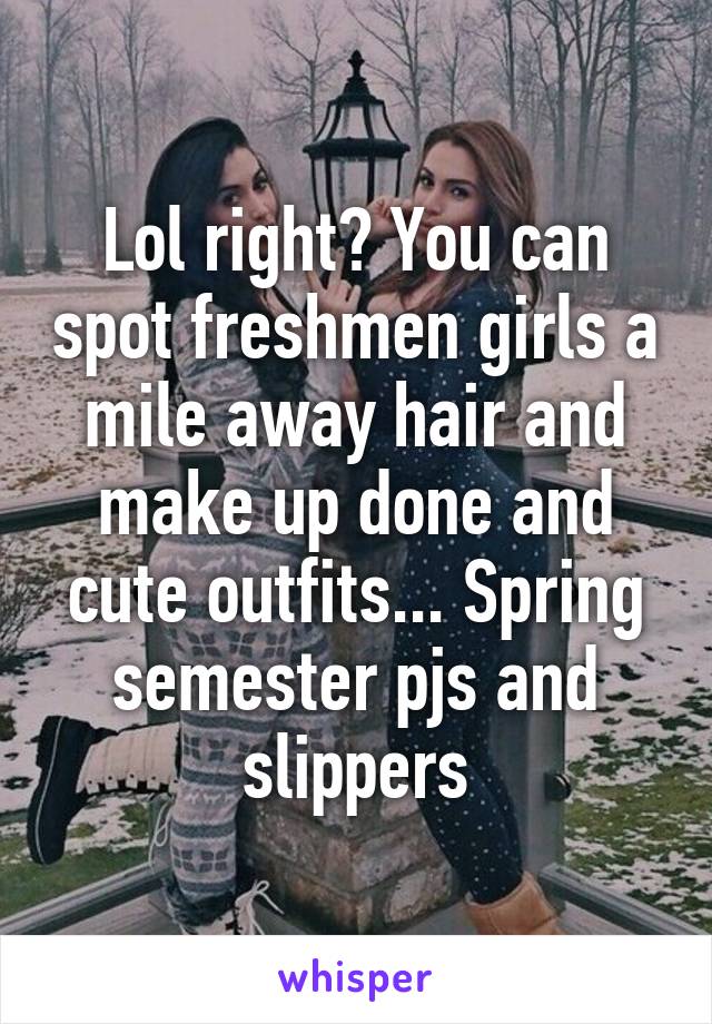 Lol right? You can spot freshmen girls a mile away hair and make up done and cute outfits... Spring semester pjs and slippers