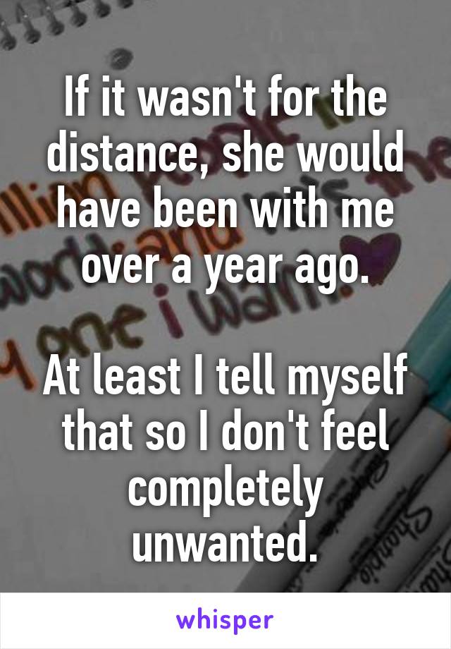 If it wasn't for the distance, she would have been with me over a year ago.

At least I tell myself that so I don't feel completely unwanted.