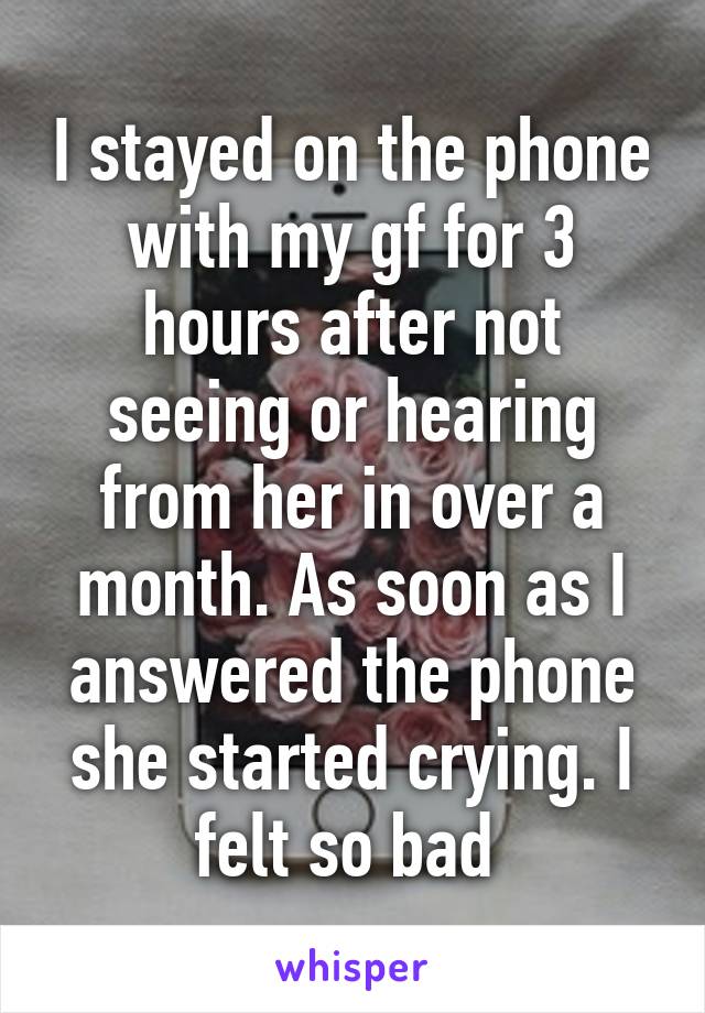 I stayed on the phone with my gf for 3 hours after not seeing or hearing from her in over a month. As soon as I answered the phone she started crying. I felt so bad 