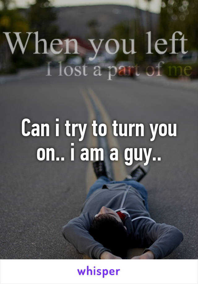 Can i try to turn you on.. i am a guy..