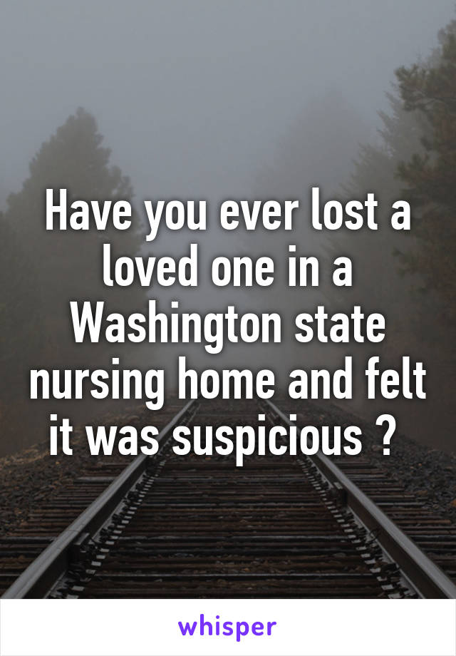 Have you ever lost a loved one in a Washington state nursing home and felt it was suspicious ? 