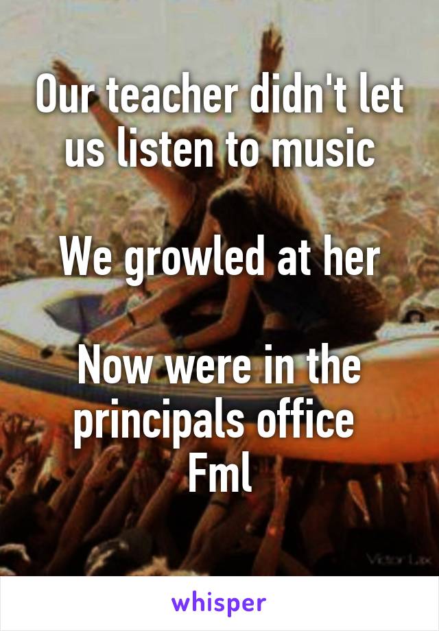 Our teacher didn't let us listen to music

We growled at her

Now were in the principals office 
Fml
