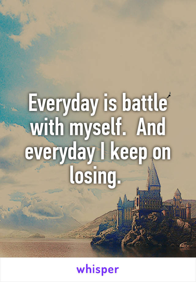 Everyday is battle with myself.  And everyday I keep on losing. 