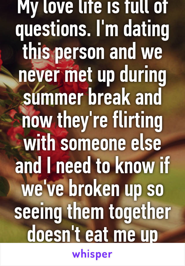 My love life is full of questions. I'm dating this person and we never met up during summer break and now they're flirting with someone else and I need to know if we've broken up so seeing them together doesn't eat me up inside.